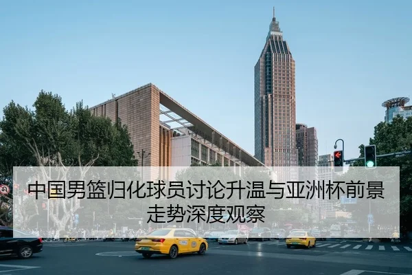 中国男篮归化球员讨论升温与亚洲杯前景走势深度观察